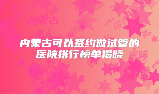 内蒙古可以签约做试管的医院排行榜单揭晓
