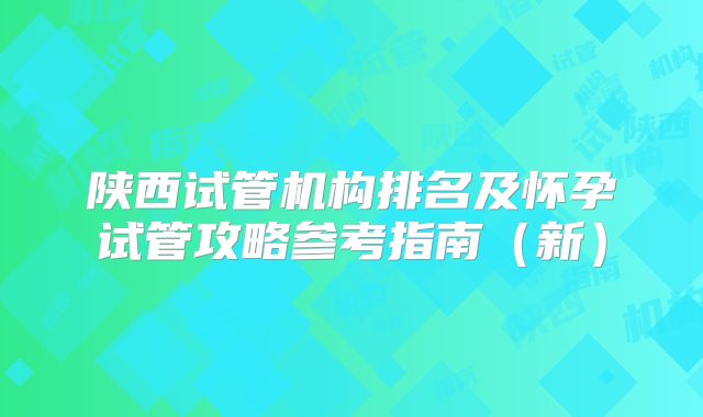 陕西试管机构排名及怀孕试管攻略参考指南(新)