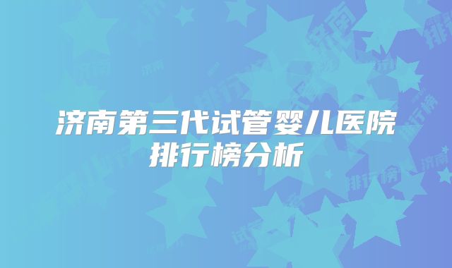 济南第三代试管婴儿医院排行榜分析