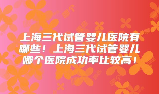 上海三代试管婴儿医院有哪些！上海三代试管婴儿哪个医院成功率比较高！