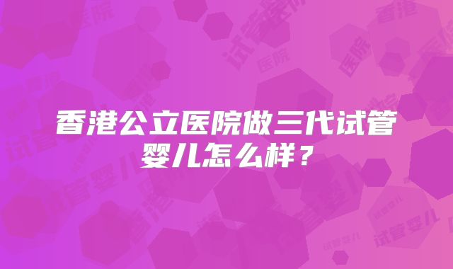 香港公立医院做三代试管婴儿怎么样？