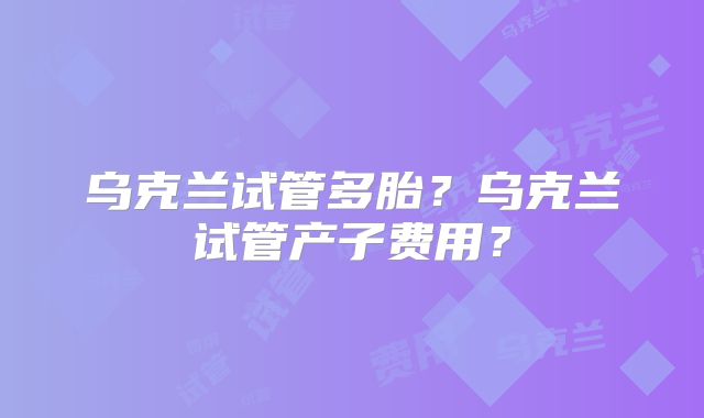乌克兰试管多胎？乌克兰试管产子费用？
