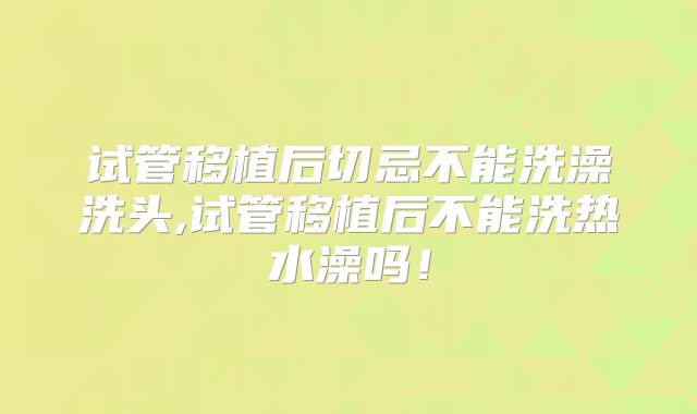 试管移植后切忌不能洗澡洗头,试管移植后不能洗热水澡吗！