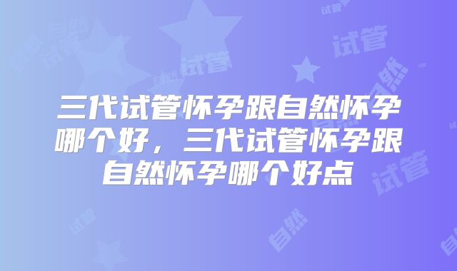 三代试管怀孕跟自然怀孕哪个好，三代试管怀孕跟自然怀孕哪个好点