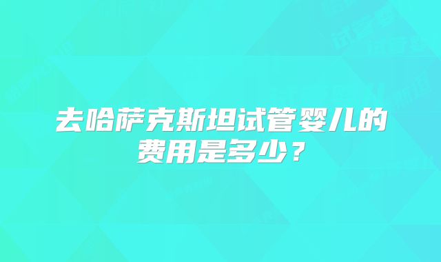 去哈萨克斯坦试管婴儿的费用是多少?