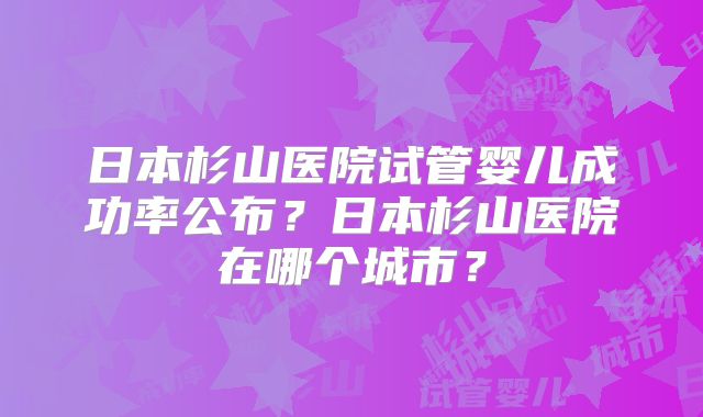 日本杉山医院试管婴儿成功率公布?日本杉山医院在哪个城市?