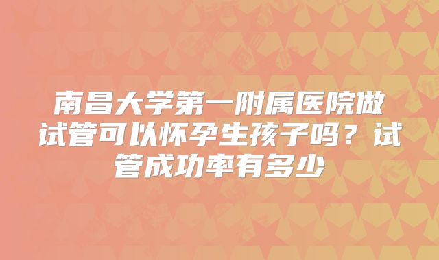 南昌大学第一附属医院做试管可以怀孕生孩子吗？试管成功率有多少