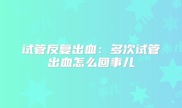 试管反复出血：多次试管出血怎么回事儿