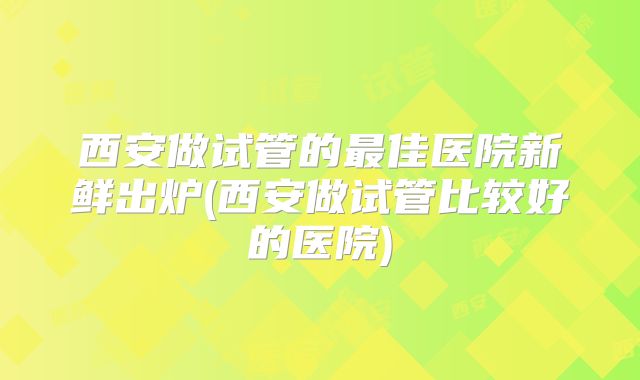 西安做试管的最佳医院新鲜出炉(西安做试管比较好的医院)