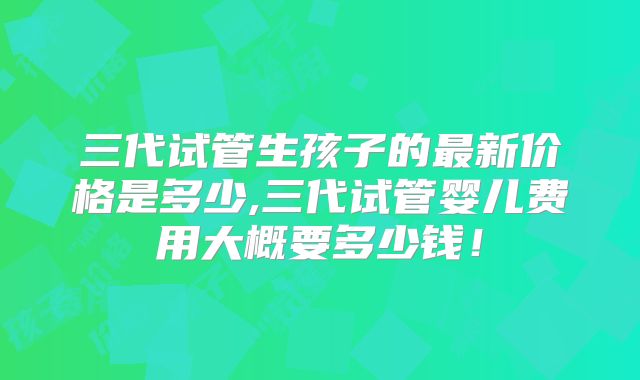 三代试管生孩子的最新价格是多少,三代试管婴儿费用大概要多少钱！