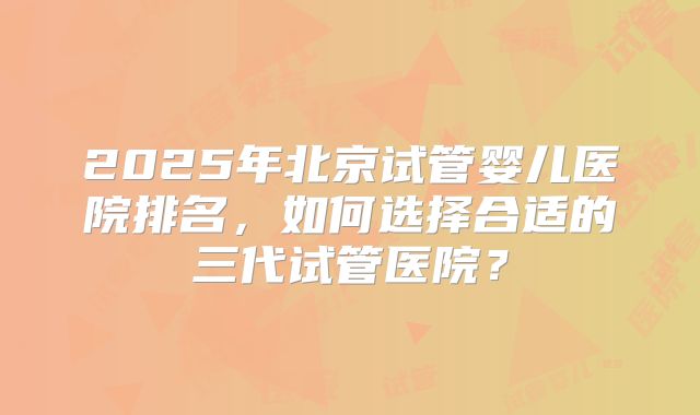 2025年北京试管婴儿医院排名,如何选择合适的三代试管医院?