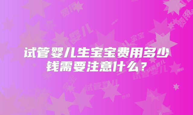 试管婴儿生宝宝费用多少钱需要注意什么?