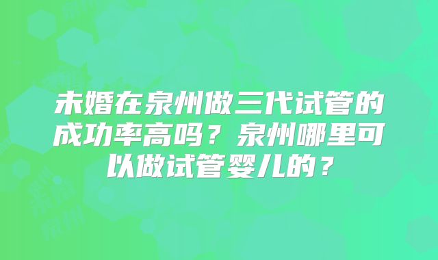 未婚在泉州做三代试管的成功率高吗?泉州哪里可以做试管婴儿的?