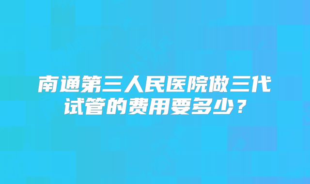 南通第三人民医院做三代试管的费用要多少？