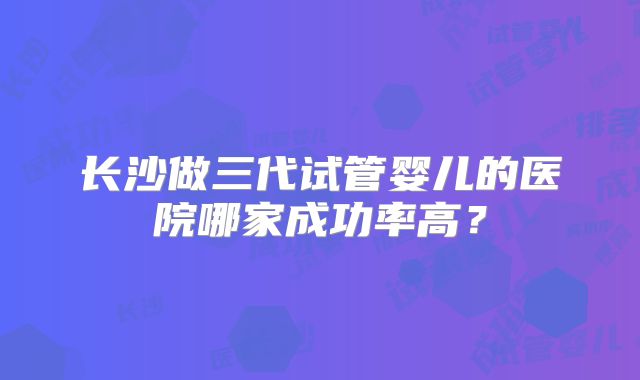 长沙做三代试管婴儿的医院哪家成功率高？