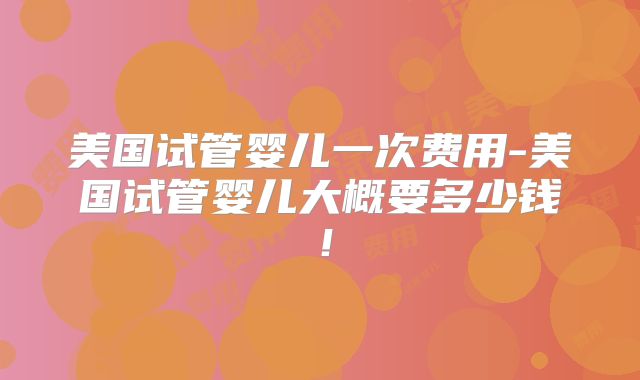 美国试管婴儿一次费用-美国试管婴儿大概要多少钱！