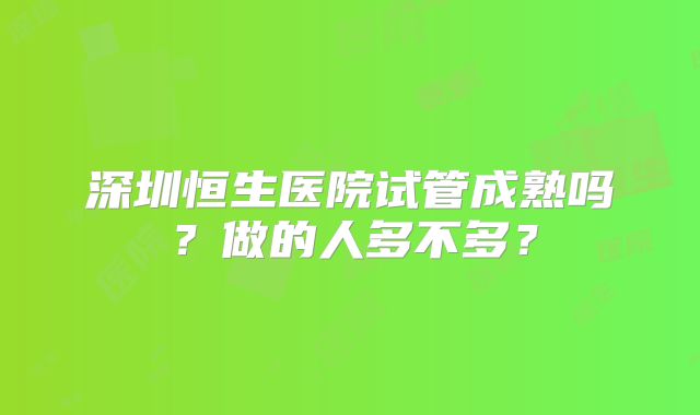 深圳恒生医院试管成熟吗？做的人多不多？