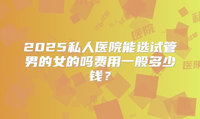 2025私人医院能选试管男的女的吗费用一般多少钱?