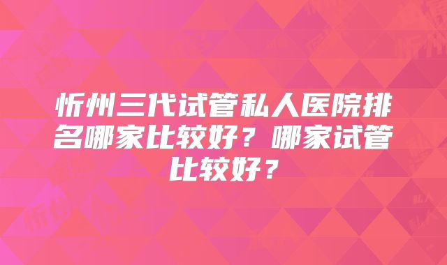 忻州三代试管私人医院排名哪家比较好？哪家试管比较好？