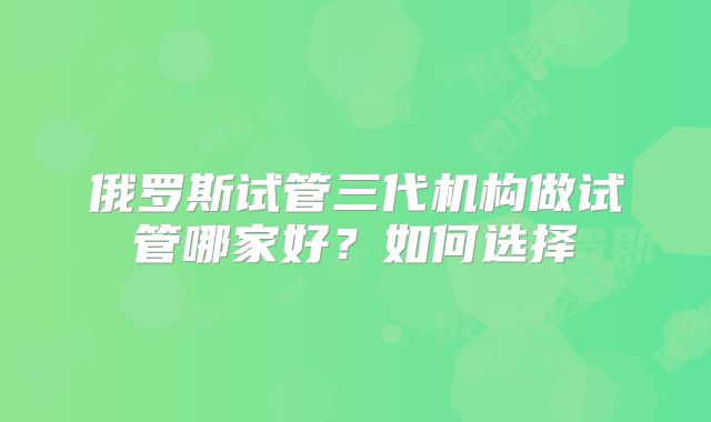 俄罗斯试管三代机构做试管哪家好？如何选择