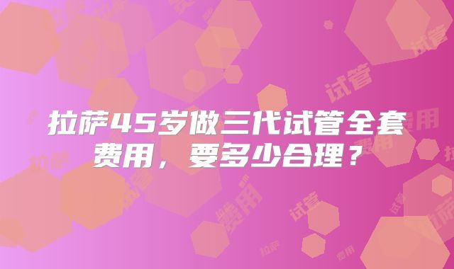 拉萨45岁做三代试管全套费用,要多少合理?