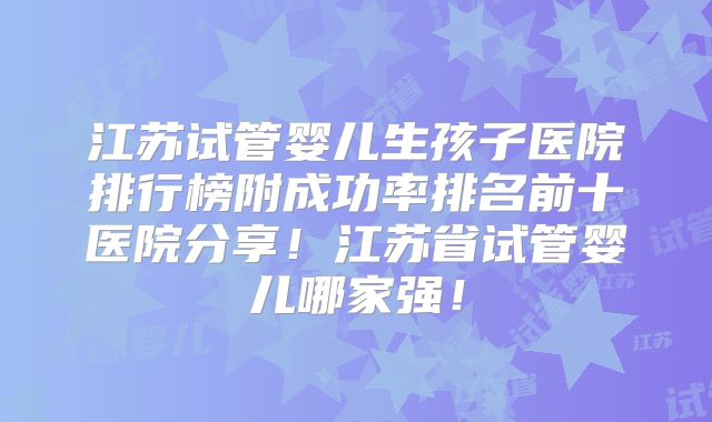 江苏试管婴儿生孩子医院排行榜附成功率排名前十医院分享！江苏省试管婴儿哪家强！
