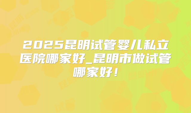 2025昆明试管婴儿私立医院哪家好_昆明市做试管哪家好！