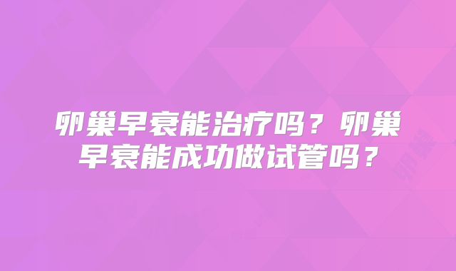 卵巢早衰能治疗吗？卵巢早衰能成功做试管吗？