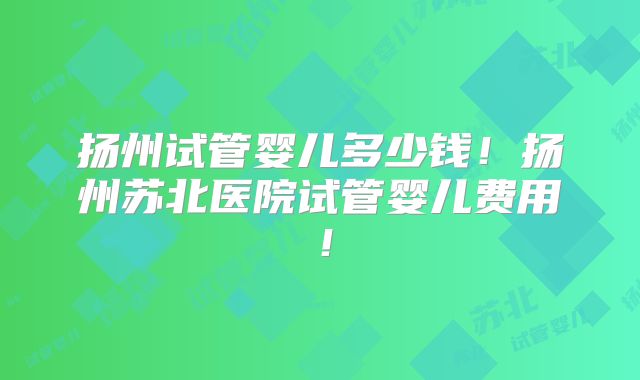 扬州试管婴儿多少钱!扬州苏北医院试管婴儿费用!
