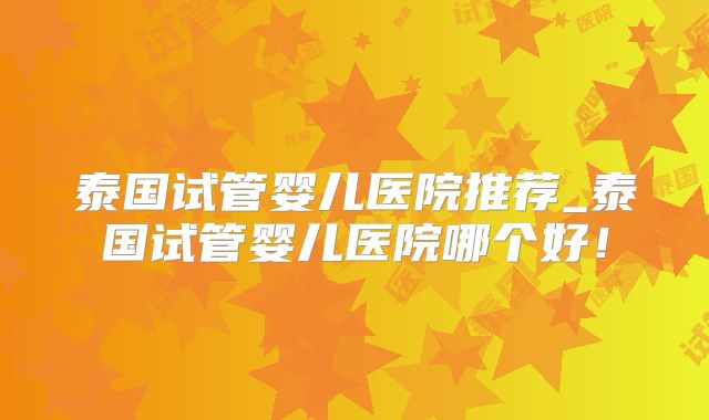 泰国试管婴儿医院推荐_泰国试管婴儿医院哪个好!