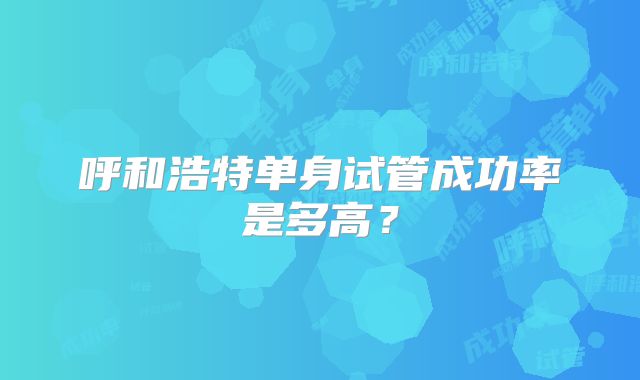 呼和浩特单身试管成功率是多高?