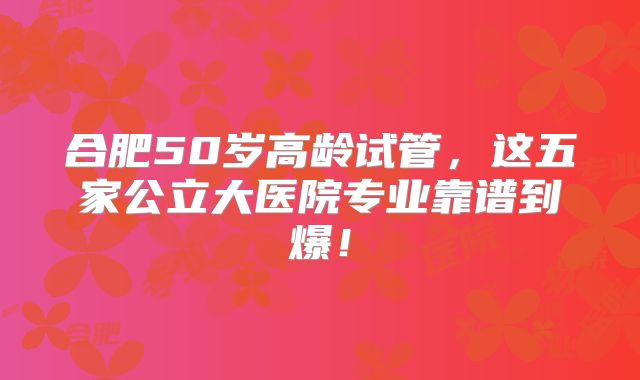合肥50岁高龄试管，这五家公立大医院专业靠谱到爆！