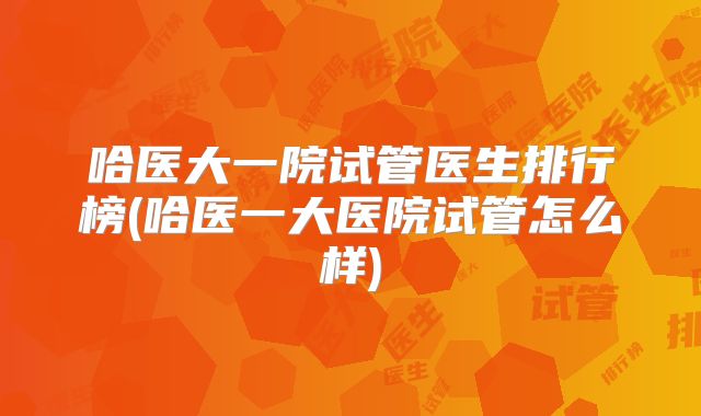 哈医大一院试管医生排行榜(哈医一大医院试管怎么样)