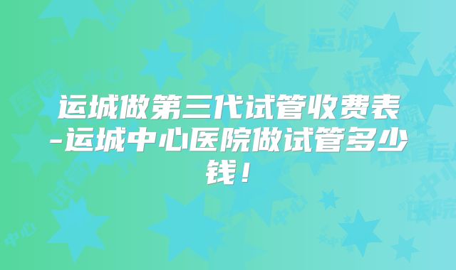 运城做第三代试管收费表-运城中心医院做试管多少钱！