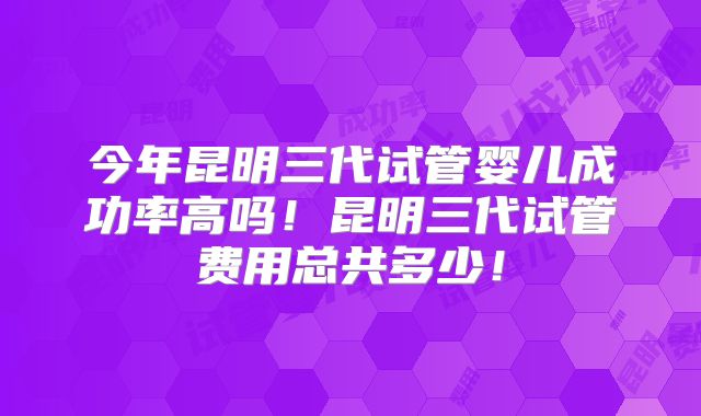 今年昆明三代试管婴儿成功率高吗!昆明三代试管费用总共多少!