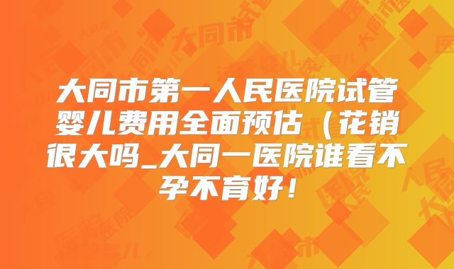 大同市第一人民医院试管婴儿费用全面预估（花销很大吗_大同一医院谁看不孕不育好！