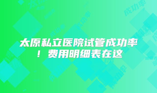 太原私立医院试管成功率!费用明细表在这