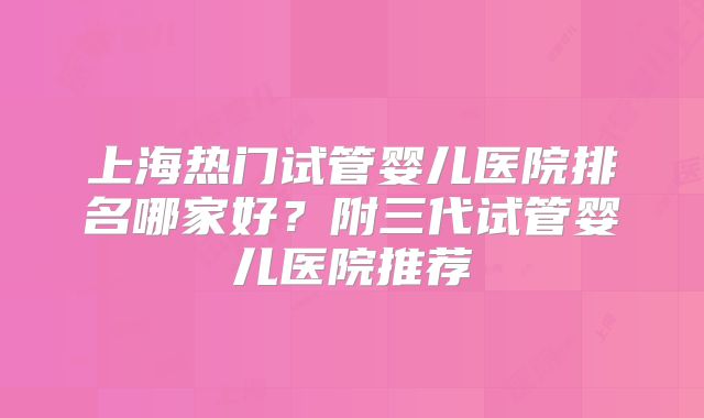 上海热门试管婴儿医院排名哪家好？附三代试管婴儿医院推荐