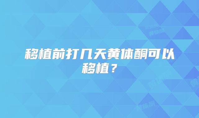 移植前打几天黄体酮可以移植？