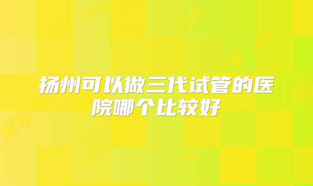 扬州可以做三代试管的医院哪个比较好