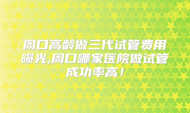 周口高龄做三代试管费用曝光,周口哪家医院做试管成功率高！