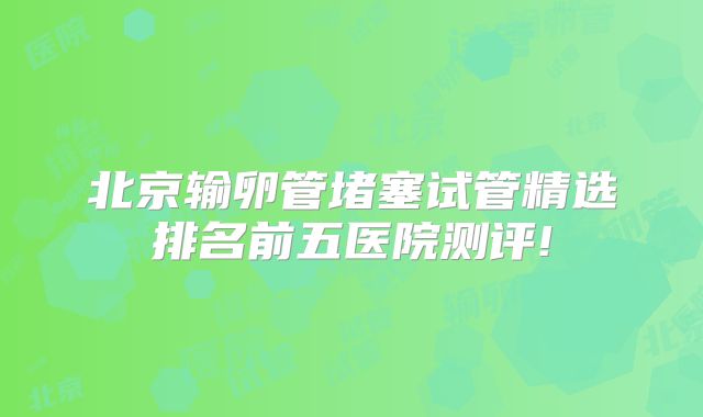 北京输卵管堵塞试管精选排名前五医院测评!