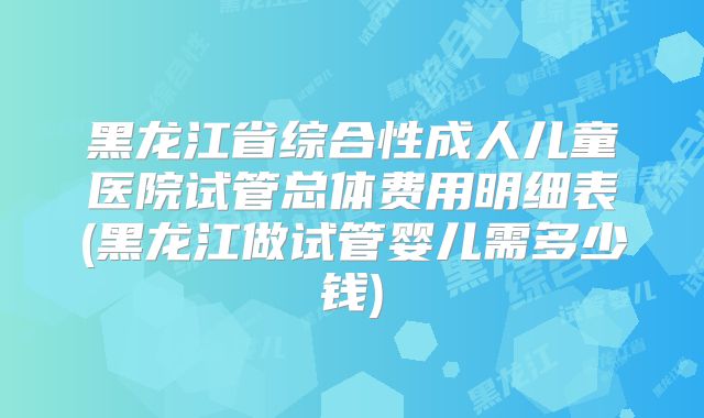 黑龙江省综合性成人儿童医院试管总体费用明细表(黑龙江做试管婴儿需多少钱)