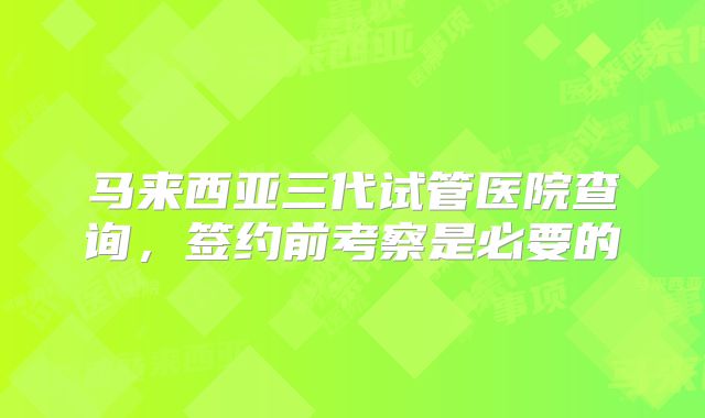 马来西亚三代试管医院查询，签约前考察是必要的