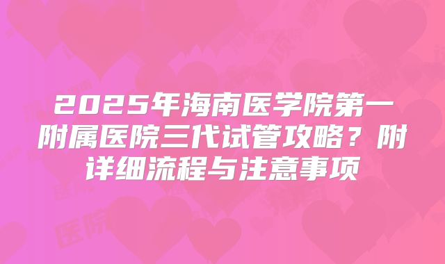 2025年海南医学院第一附属医院三代试管攻略？附详细流程与注意事项