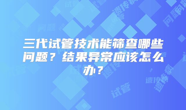 三代试管技术能筛查哪些问题？结果异常应该怎么办？
