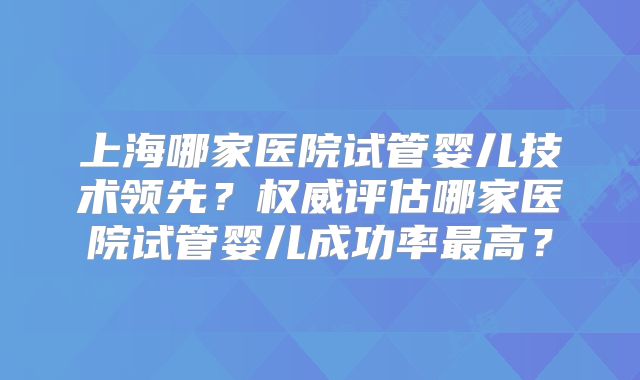 上海哪家医院试管婴儿技术领先？权威评估哪家医院试管婴儿成功率最高？
