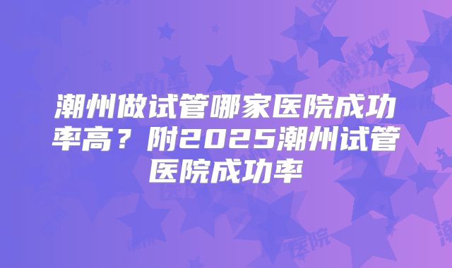 潮州做试管哪家医院成功率高?附2025潮州试管医院成功率