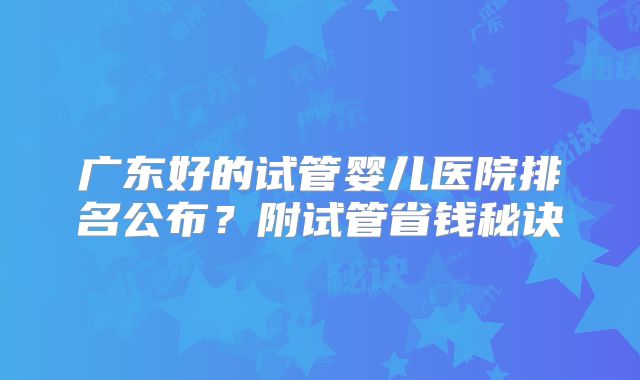 广东好的试管婴儿医院排名公布？附试管省钱秘诀