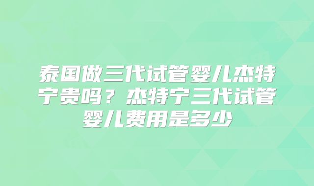 泰国做三代试管婴儿杰特宁贵吗？杰特宁三代试管婴儿费用是多少